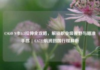 CSGO N卡4:3拉伸全攻略，解锁职业级视野与瞄准手感 | CA722航班回国行程解析