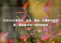 今日NBA比赛回放，绝杀、爆冷、巨星高光齐上演，重温赛场每一秒热血瞬间