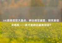 LOL绝美妆容大盘点，峡谷视觉盛宴，现实美妆灵感库——谁才是峡谷最美妆容？