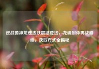 逆战兽神龙魂皮肤震撼登场，龙魂附体再战巅峰，获取方式全揭秘
