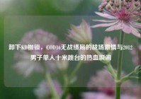卸下KD枷锁，COD16无战绩局的战场激情与2012男子单人十米跳台的热血瞬间