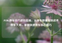 PUBG停车技巧进阶指南，从停车即暴毙到战术停车大师，掌握快速停车核心技巧