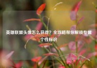 英雄联盟头像怎么获得？全攻略帮你解锁专属个性标识