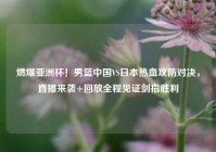 燃爆亚洲杯！男篮中国VS日本热血攻防对决，直播来袭+回放全程见证剑指胜利