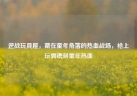 逆战玩具屋，藏在童年角落的热血战场，枪上玩偶镌刻童年热血