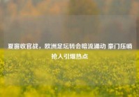 夏窗收官战，欧洲足坛转会暗流涌动 豪门压哨抢人引爆热点