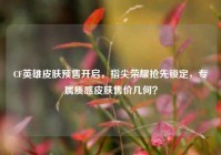 CF英雄皮肤预售开启，指尖荣耀抢先锁定，专属质感皮肤售价几何？