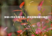 探秘CF传说光耀夺宝，战场荣耀秘藏全解析
