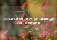 CSGO新音乐盒你急了爆火！官方玩梗戳中玩家心坎，嘲讽直接拉满