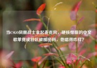 当CSGO凤凰战士拿起麦克风，硬核悍匪的中文歌单竟成社区破圈密码，他唱得咋样？