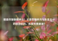噬血双雄制霸峡谷！王者荣耀芈月与东皇太一的统治密码，东皇究竟是谁？