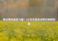 峡谷里的温柔力量！LOL女生配音点燃召唤师热血