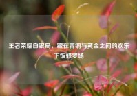 王者荣耀白银局，藏在青铜与黄金之间的欢乐下饭修罗场