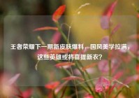 王者荣耀下一期新皮肤爆料，国风美学拉满，这些英雄或将喜提新衣？