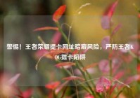 警惕！王者荣耀提卡网址暗藏风险，严防王者KOG提卡陷阱