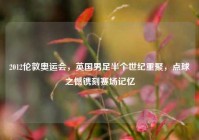 2012伦敦奥运会，英国男足半个世纪重聚，点球之憾镌刻赛场记忆