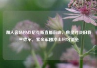 湖人客场挑战尼克斯直播前瞻，詹皇对决旧将兰德尔，紫金军团冲击纽约堡垒