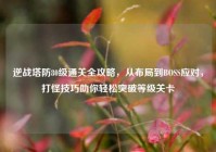 逆战塔防80级通关全攻略，从布局到BOSS应对，打怪技巧助你轻松突破等级关卡