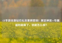 CF手游全新钻石礼包重磅登场！限定神器+专属福利赢麻了，到底怎么领？