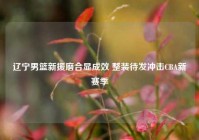 辽宁男篮新援磨合显成效 整装待发冲击CBA新赛季