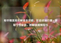 和平精英背包解锁全攻略，扩容战场行囊+获取个性皮肤，附解锁视频指引