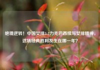 绝境逆转！中国女排3-2力克巴西续写女排精神，这场经典胜利发生在哪一年？