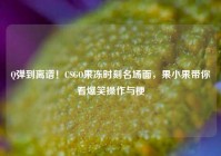 Q弹到离谱！CSGO果冻时刻名场面，果小果带你看爆笑操作与梗