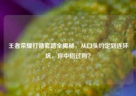 王者荣耀打赌套路全揭秘，从口头约定到连环坑，你中招过吗？