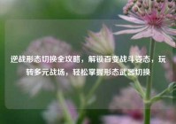 逆战形态切换全攻略，解锁百变战斗姿态，玩转多元战场，轻松掌握形态武器切换