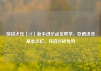 穿越火线（CF）新手进阶点位教学，吃透这些基本点位，开启对战优势