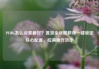 PUBG怎么设置最好？置顶全攻略教你一键锁定核心配置，拉满操作效率