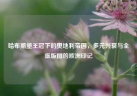 哈布斯堡王冠下的奥地利帝国，多元兴衰与全盛版图的欧洲印记