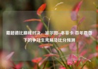 葡超德比巅峰对决，波尔图vs本菲卡 百年恩怨下的争冠生死局及比分预测