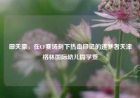 田天豪，在CF赛场刻下热血印记的逐梦者天津格林国际幼儿园学费