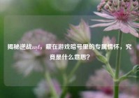揭秘逆战zzyf，藏在游戏暗号里的专属情怀，究竟是什么意思？