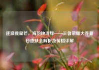 逐浪挽星芒，海韵映清辉——王者荣耀大乔夏日皮肤全解析及价格详解