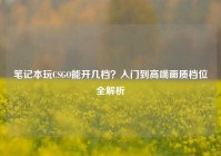 笔记本玩CSGO能开几档？入门到高端画质档位全解析