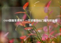 CSGO国服免费吗？一文读懂游玩门槛与权益差异