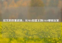 拉文的双重战场，从NBA扣篮王到CSGO硬核玩家