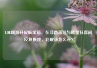 LOL端游开皮肤宝箱，在非酋落泪与欧皇狂喜间反复横跳，到底该怎么开？