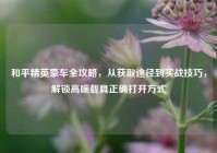 和平精英豪车全攻略，从获取途径到实战技巧，解锁高端载具正确打开方式