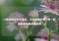 CF狙击枪名称大盘点，从经典到传奇，每一把都藏着专属战场故事