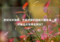 逆战光环消散，并肩冲锋的战场只剩余温，光环褪去后该何去何从？