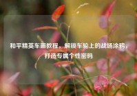 和平精英车画教程，解锁车轮上的战场涂鸦，打造专属个性密码