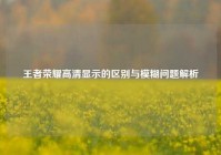 王者荣耀高清显示的区别与模糊问题解析