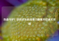 热血守护！逆战欢乐防线星门要塞天启通关攻略