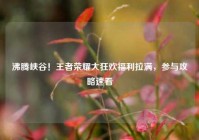 沸腾峡谷！王者荣耀大狂欢福利拉满，参与攻略速看