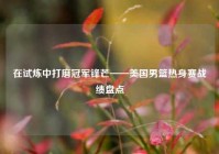 在试炼中打磨冠军锋芒——美国男篮热身赛战绩盘点