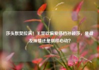 莎头默契拉满！王楚钦偏爱搭档孙颖莎，是战友深情还是别样心动？