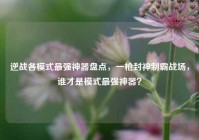 逆战各模式最强神器盘点，一枪封神制霸战场，谁才是模式最强神器？